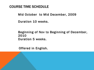 COURSE TIME SCHEDULE  Mid October  to Mid December, 2009  Duration 10 weeks.  Beginning of Nov to Beginning of December, 2010  Duration 5 weeks. Offered in English.  