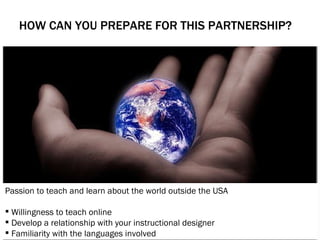 HOW CAN YOU PREPARE FOR THIS PARTNERSHIP?    Passion to teach and learn about the world outside the USA Willingness to teach online  Develop a relationship with your instructional designer   Familiarity with the languages involved 