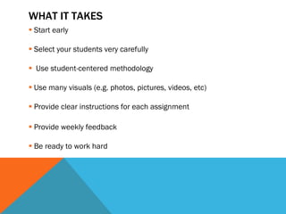 WHAT IT TAKES  Start early Select your students very carefully Use student-centered methodology Use many visuals (e.g. photos, pictures, videos, etc) Provide clear instructions for each assignment Provide weekly feedback Be ready to work hard 