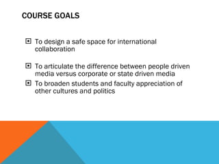 COURSE  GOALS To design a safe space for international collaboration   To articulate the difference between people driven media versus corporate or state driven media To broaden students and faculty appreciation of other cultures and politics       