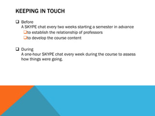KEEPING IN TOUCH Before  A SKYPE chat every two weeks starting a semester in advance to establish the relationship of professors to develop the course content During  A one-hour SKYPE chat every week during the course to assess how things were going.  
