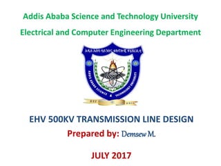 Addis Ababa Science and Technology University
Electrical and Computer Engineering Department
EHV 500KV TRANSMISSION LINE DESIGN
Prepared by: DemsewM.
JULY 2017
 