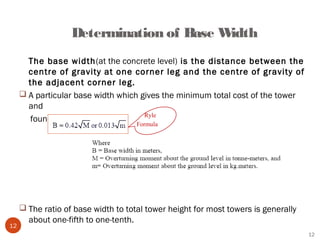 Determination of Base Width
       The base width(at the concrete level) is the distance between the
       centre of gravity at one corner leg and the centre of gravity of
       the adjacent corner leg.
      A particular base width which gives the minimum total cost of the tower
       and
                                      Ryle
       foundations.
                                       Formula




      The ratio of base width to total tower height for most towers is generally
       about one-fifth to one-tenth.
12
                                                                                    12
 