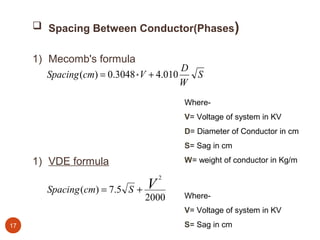  Spacing Between Conductor(Phases)


     1) Mecomb's formula
                                          D
        Spacing (cm) = 0.3048 * V + 4.010   S
                                          W
                                         Where-
                                         V= Voltage of system in KV
                                         D= Diameter of Conductor in cm
                                         S= Sag in cm

     1) VDE formula                      W= weight of conductor in Kg/m

                                     2

        Spacing (cm) = 7.5 S +   V
                                 2000    Where-
                                         V= Voltage of system in KV
17                                       S= Sag in cm
 