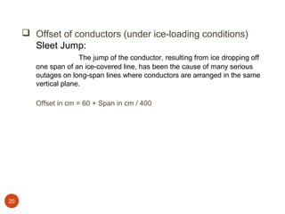  Offset of conductors (under ice-loading conditions)
       Sleet Jump:
                      The jump of the conductor, resulting from ice dropping off
        one span of an ice-covered line, has been the cause of many serious
        outages on long-span lines where conductors are arranged in the same
        vertical plane.

        Offset in cm = 60 + Span in cm / 400




20
 