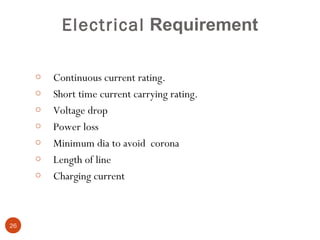 Electrical Requirement

     o   Continuous current rating.
     o   Short time current carrying rating.
     o   Voltage drop
     o   Power loss
     o   Minimum dia to avoid corona
     o   Length of line
     o   Charging current



26
 