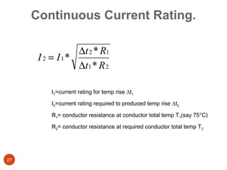 Continuous Current Rating.

                ∆t 2 * R1
      I 2 = I1*
                ∆t1 * R 2

         I1=current rating for temp rise ∆t1

         I2=current rating required to produced temp rise ∆t2

         R1= conductor resistance at conductor total temp T1(say 75°C)

         R2= conductor resistance at required conductor total temp T2




27
 