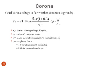 Corona
 Visual corona voltage in fair weather condition is given by-
                      δ ∗ r (1 + 0.3)       D
       V 0 = 21.1 ∗ m                 log n  r 
                                             
                                             
                               r
       V0= corona starting voltage, KV(rms)
       r= radius of conductor in cm
       D= GMD equivalent spacing b/n conductors in cm
       m= roughness factor
           = 1.0 for clean smooth conductor
           =0.85 for stranded conductor




29
 