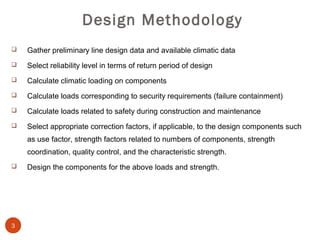 Design Methodology
   Gather preliminary line design data and available climatic data
   Select reliability level in terms of return period of design
   Calculate climatic loading on components
   Calculate loads corresponding to security requirements (failure containment)
   Calculate loads related to safety during construction and maintenance
   Select appropriate correction factors, if applicable, to the design components such
    as use factor, strength factors related to numbers of components, strength
    coordination, quality control, and the characteristic strength.
   Design the components for the above loads and strength.




3
 