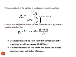 Voltage gradient at the surface of conductor at operating voltage-
                                   V
                                  3
                      g0 =       D
                                                (rms kv/cm)
                           Log n  
                                 r 
     Corona discharge form at the surface of conductor if g0≥ corona
     starting gradient i.e.
                                         (1 + 0.3)
                    g 0 ≥ 21.1∗ m ∗ δ ∗ r r

        Conductor size will be so chosen that normal gradient of
          conductor should not exceed 17.5 KV/cm.
        For EHV transmission line 400KV and above use bundle
          conductor from point view of corona.
30
 