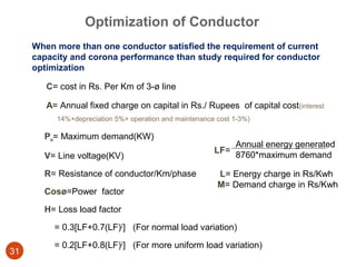 Optimization of Conductor
     When more than one conductor satisfied the requirement of current
     capacity and corona performance than study required for conductor
     optimization

        C= cost in Rs. Per Km of 3-ø line

        A= Annual fixed charge on capital in Rs./ Rupees of capital cost(interest
          14%+depreciation 5%+ operation and maintenance cost 1-3%)

       Pm= Maximum demand(KW)
                                                              Annual energy generated
                                                        LF=
       V= Line voltage(KV)                                    8760*maximum demand

       R= Resistance of conductor/Km/phase               L= Energy charge in Rs/Kwh
                                                         M= Demand charge in Rs/Kwh
       Cosø=Power factor

       H= Loss load factor

          = 0.3[LF+0.7(LF)2] (For normal load variation)

          = 0.2[LF+0.8(LF)2] (For more uniform load variation)
31
 