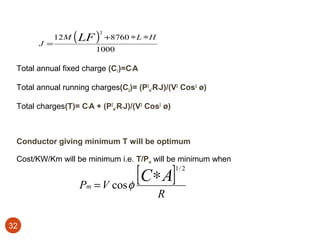 J =
             12 M   ( LF ) +8760 ∗L ∗H
                           2



                          1000

 Total annual fixed charge (C1)=C*A

 Total annual running charges(C2)= (P2m*R*J)/(V2 Cos2 ø)

 Total charges(T)= C*A + (P2m*R*J)/(V2 Cos2 ø)



 Conductor giving minimum T will be optimum

 Cost/KW/Km will be minimum i.e. T/Pm will be minimum when


                     Pm   = V cos φ
                                    [C ∗ A]      1/ 2



                                          R

32
 