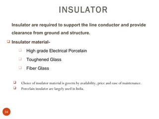 INSULATOR
     Insulator are required to support the line conductor and provide
     clearance from ground and structure.
  Insulator material-

            High grade Electrical Porcelain
            Toughened Glass
            Fiber Glass


        Choice of insulator material is govern by availability, price and ease of maintenance.
        Porcelain insulator are largely used in India.




34
 
