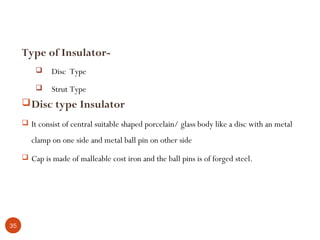 Type of Insulator-
             Disc Type
             Strut Type
      Disc type Insulator
      It consist of central suitable shaped porcelain/ glass body like a disc with an metal

        clamp on one side and metal ball pin on other side
      Cap is made of malleable cost iron and the ball pins is of forged steel.




35
 