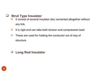  Strut Type Insulator
          It consist of several insulator disc cemented altogether without
           any link.
          It is rigid and can take both tension and compression load.
          These are used for holding the conductor out of way of
           structure.



        Long Rod Insulator




36
 