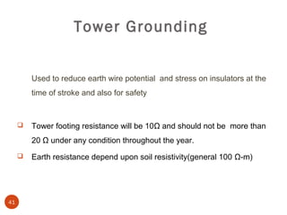 Tower Grounding


         Used to reduce earth wire potential and stress on insulators at the
         time of stroke and also for safety



        Tower footing resistance will be 10Ω and should not be more than
         20 Ω under any condition throughout the year.
        Earth resistance depend upon soil resistivity(general 100 Ω-m)




41
 