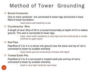 Method of Tower Grounding
  Buried Conductor
     One or more conductor are connected to tower lags and buried in back
     filled of tower foundation.
             o   Used where soil resistivity is low
  Counterpoise Wire
     A length of wire/ Strip of 50 m is buried horizontally at depth of 0.5 m bellow
     ground. This wire is connected to tower lags.
             o   Used when earth resistance is very high and soil conductivity is mostly
                 confined to upper layer)
  Rod Pipe
     Pipe/Rod of 3 to 4 m is driven into ground near the tower and top of rod is
     connected to tower by suitable wire/strip
             o   Used where ground conductivity increase with depth
  Treated Earth Pits
     Pipe/Rod of 3 to 4 m are buried in treated earth pits and top of rod is
     connected to tower by suitable wire/strip.
             o   Used in very high resistivity near tower
42
 