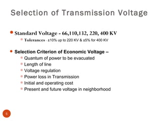 Selection of Transmission Voltage

    Standard Voltage - 66,110,132, 220, 400 KV
         Tolerances - ±10% up to 220 KV & ±5% for 400 KV


     Selection Criterion of Economic Voltage –
         Quantum of power to be evacuated
         Length of line
         Voltage regulation
         Power loss in Transmission
         Initial and operating cost
         Present and future voltage in neighborhood




5
 