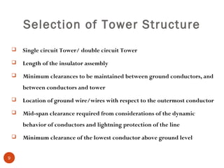 Selection of Tower Structure
       Single circuit Tower/ double circuit Tower
       Length of the insulator assembly
       Minimum clearances to be maintained between ground conductors, and
        between conductors and tower
       Location of ground wire/wires with respect to the outermost conductor
       Mid-span clearance required from considerations of the dynamic
        behavior of conductors and lightning protection of the line
       Minimum clearance of the lowest conductor above ground level


9
 