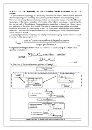 NORMALIZE THE CONSTITUENT FACTORS FOR EACH CANDIDATE OPERATING
POINT:
The goals of minimizing energy and minimizing emissions can conflict with each other. The most
efficient operating point will likely produce more pollution than less efficient operating points.
Moreover, minimizing the amount of one pollutant can increase the amount of another. Hence, a
second goal of the strategy is to allow prioritization of the relative importance of minimizing the
fuel use and each of the pollutants. This prioritization is described in Steps 4 and 5 below. Apply
user weighting to the results from step iii.: The relative importance of each of the normalized
metrices is determined by two weighing factors. The first is a user weighing fore energy and the
emissions. This is basically a Boolean switch for the user to toggle if he/she chooses to ignore
certain emissions. User K
Apply target performance weighting: The target performance weighing factor is applied to result
from step iv. The factor is given by t
…………..eq3
Compute overall impact factor, which is a composite of results of step iii to step v for all
operating points, that is
………..eq4
The flow chart of the control strategy is shown in Figure 5.
Page 133of
Joint initiative of IITs and IISc – Funded by MHRD
 