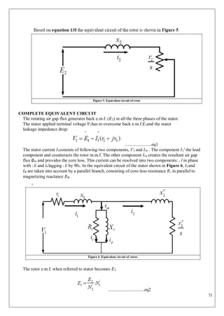 71
COMPLETE EQUIVALENT CIRCUIT
The rotating air gap flux generates back e.m.f. (𝐸2) in all the three phases of the stator.
The stator applied terminal voltage 𝑉1has to overcome back e.m.f.𝐸1and the stator
leakage impedance drop:
........................eq1
The stator current 𝐼1consists of following two components, 𝐼ʹ1 and 𝐼𝑚 . The component 𝐼1ʹ the load
component and counteracts the rotor m.m.f. The other component 𝐼𝑚 creates the resultant air gap
flux ∅𝑚 and provides the core loss. This current can be resolved into two components: c I in phase
with 1 E and I lagging 1 E by 90o. In the equivalent circuit of the stator shown in Figure 6, 𝐼𝐶and
𝐼∅ are taken into account by a parallel branch, consisting of core-loss resistance 𝑅𝑐 in parallel to
magnetizing reactance 𝑋∅.
The rotor e.m.f. when referred to stator becomes 𝐸2
................................eq2
 