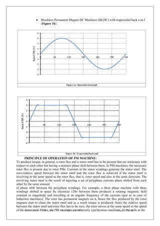  Brushless Permanent Magnet DC Machines (BLDC) with trapezoidal back e.m.f
(Figure 1b)
PRINCIPLE OF OPERATION OF PM MACHINE:
To produce torque, in general, a rotor flux and a stator mmf has to be present that are stationary with
respect to each other but having a nonzero phase shift between them. In PM machines, the necessary
rotor flux is present due to rotor PMs. Currents in the stator windings generate the stator mmf. The
zero-relative speed between the stator mmf and the rotor flux is achieved if the stator mmf is
revolving at the same speed as the rotor flux, that is, rotor speed and also in the same direction. The
revolving stator mmf is the result of injecting a set of polyphase currents phase shifted from each
other by the same amount
of phase shift between the polyphase windings. For example, a three phase machine with three
windings shifted in space by electrical 120o between them produces a rotating magnetic field
constant in magnitude and travelling at an angular frequency of the currents (just as in case of
Induction machines). The rotor has permanent magnets on it, hence the flux produced by the rotor
magnets start to chase the stator mmf and as a result torque is produced. Since the relative speed
between the stator mmf and rotor flux has to be zero, the rotor moves at the same speed as the speed
of theJ
so
ta
in
tt
oirnm
itia
m
tiv
f.
eH
of
eI
n
IT
ce
s,atn
hd
eIP
IS
M
c –
m
F
a
u
c
n
h
d
ie
nd
es
ba
yrM
eH
in
R
h
D
erently synchronous machinP
es
a.gA
e s
77
th
oe
f 4
c3
oils in the
 
