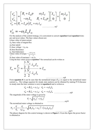 For the analysis of the control strategy, it is convenient to convert equation 4 and equation 6 into
per unit (p.u) values. The base values chosen are:
𝐼𝑏 base value of statorcurrent
𝜆𝑎𝑓 base value of magnetflux
ɷ𝑏 base speed
𝑉𝑏 base voltage = 𝜆𝑎𝑓 ɷ𝑏
𝑅𝑏 base Resistance
𝐿𝑏 baseInductance
𝑇 base value of torque = 3
𝑁𝑝 𝜆𝑎𝑓 ɷ𝑏
𝑏 2 2
𝑋𝑏 base value of reactance = ɷ𝑏 𝐿𝑏
Using the base values given in equation 7 the normalized can be written as
………………………eq8
From equation 8 it can be seen that the normalized torque (𝑇𝑒𝑛 ) is equal to the normalized stator
current 𝐼𝑠𝑛 . The voltage equation for steady state analysis can be obtained by making P=0 (because
in steady state the time variation is zero) in equation 6 and is written as
The magnitude of the stator voltage is given by
The normalized stator voltage is obtained as
…………………….eq9
……………………….eq10
…………………eq11
The phasor diagram for this control strategy is shown in Figure 1. From this figure the power factor
is obtained as
………………. eq7
 