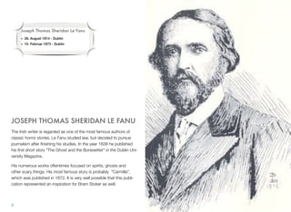 JOSEPH THOMAS SHERIDAN LE FANU
The Irish writer is regarded as one of the most famous authors of
classic horror stories. Le Fanu studied law, but decided to pursue
journalism after ﬁnishing his studies. In the year 1838 he published
his ﬁrst short story "The Ghost and the Bonesetter" in the Dublin Uni-
versity Magazine.
His numerous works oftentimes focused on spirits, ghosts and
other scary things. His most famous story is probably "Carmilla",
which was published in 1872. It is very well possible that this publi-
cation represented an inspiration for Bram Stoker as well.
9
Joseph Thomas Sheridan Le Fanu
• 28. August 1814 - Dublin
• 10. Februar 1873 - Dublin
 