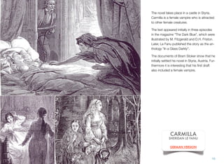 The novel takes place in a castle in Styria.
Carmilla is a female vampire who is attracted
to other female creatures.
The text appeared initially in three episodes
in the magazine "The Dark Blue", which were
illustrated by M. Fitzgerald and D.H. Friston.
Later, Le Fanu published the story as the an-
thology "In a Glass Darkly".
The documents of Bram Stoker show that he
initially settled his novel in Styria, Austria. Fur-
thermore it is interesting that his ﬁrst draft
also included a female vampire.
10
CARMILLA
SHERIDAN LE FANU
GERMAN VERSION
 