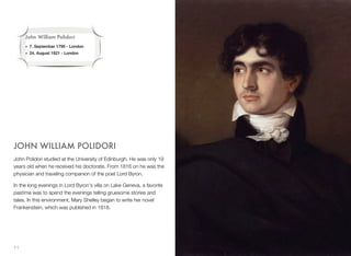 JOHN WILLIAM POLIDORI
John Polidori studied at the University of Edinburgh. He was only 19
years old when he received his doctorate. From 1816 on he was the
physician and traveling companion of the poet Lord Byron.
In the long evenings in Lord Byron's villa on Lake Geneva, a favorite
pastime was to spend the evenings telling gruesome stories and
tales. In this environment, Mary Shelley began to write her novel
Frankenstein, which was published in 1818.
11
John William Polidori
• 7. September 1795 - London
• 24. August 1821 - London
 