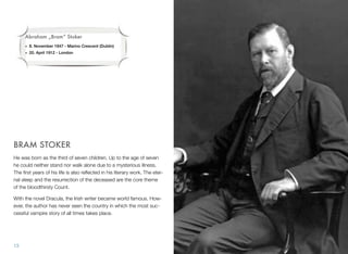 BRAM STOKER
He was born as the third of seven children. Up to the age of seven
he could neither stand nor walk alone due to a mysterious illness.
The ﬁrst years of his life is also reﬂected in his literary work. The eter-
nal sleep and the resurrection of the deceased are the core theme
of the bloodthirsty Count.
With the novel Dracula, the Irish writer became world famous. How-
ever, the author has never seen the country in which the most suc-
cessful vampire story of all times takes place.
13
Abraham „Bram“ Stoker
• 8. November 1847 - Marino Crescent (Dublin)
• 20. April 1912 - London
 