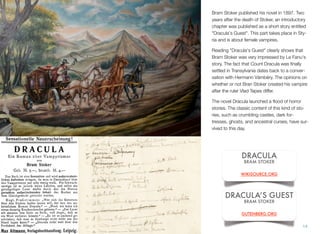 Bram Stoker published his novel in 1897. Two
years after the death of Stoker, an introductory
chapter was published as a short story entitled
"Dracula's Guest". This part takes place in Sty-
ria and is about female vampires.
Reading "Dracula's Guest" clearly shows that
Bram Stoker was very impressed by Le Fanu's
story. The fact that Count Dracula was ﬁnally
settled in Transylvania dates back to a conver-
sation with Hermann Vámbéry. The opinions on
whether or not Bran Stoker created his vampire
after the ruler Vlad Tepes differ.
The novel Dracula launched a ﬂood of horror
stories. The classic content of this kind of sto-
ries, such as crumbling castles, dark for-
tresses, ghosts, and ancestral curses, have sur-
vived to this day.
14
DRACULA
BRAM STOKER
WIKISOURCE.ORG
DRACULA’S GUEST
BRAM STOKER
GUTENBERG.ORG
 