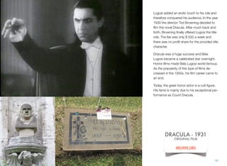 Lugosi added an erotic touch to his role and
therefore conquered his audience. In the year
1930 the director Tod Browning decided to
ﬁlm the novel Dracula. After much back and
forth, Browning ﬁnally offered Lugosi the title
role. The fee was only $ 500 a week and
there was no proﬁt share for the provided title
character.
Dracula was a huge success and Bela
Lugosi became a celebrated star overnight.
Horror ﬁlms made Bela Lugosi world famous.
As the popularity of this type of ﬁlms de-
creased in the 1930s, his ﬁlm career came to
an end.
Today, the great horror actor is a cult ﬁgure.
His fame is mainly due to his exceptional per-
formance as Count Dracula.
16
DRACULA - 1931
ORIGINAL FILM
ARCHIVE.ORG
 