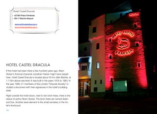 HOTEL CASTEL DRACULA
If this hotel had been there a few hundred years ago, Bram
Stoker's ﬁctional character Jonathan Harker might have stayed
here. Hotel Castel Dracula is located about 40 km after Bistrita, at
1.116m above sea level. It was built in the years 1976 to 1983. In
the year 1980, 21 members of the London "Dracula Society" in-
cluded a document with their signatures in the hotel's building
shell.
Right outside the hotel doors, next to two birch trees, there is the
statue of author Bram Stoker. The birch trees are named Adam
and Eve. Another eerie element is the small cemetery in the ho-
tel's frontcourt.
18
Hotel Castel Dracula
• 427363 Piatra Fântânele
• DN 17 Bistrita-Nasaud
rezervari@casteldracula.ro
www.hotelcasteldracula.ro
 
