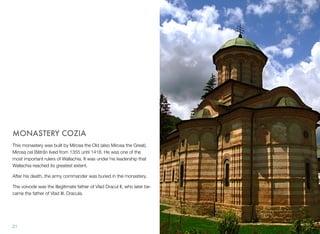 MONASTERY COZIA
This monastery was built by Mircea the Old (also Mircea the Great).
Mircea cel Bătrân lived from 1355 until 1418. He was one of the
most important rulers of Wallachia. It was under his leadership that
Wallachia reached its greatest extent.
After his death, the army commander was buried in the monastery.
The voivode was the illegitimate father of Vlad Dracul II, who later be-
came the father of Vlad III. Dracula.
21
 