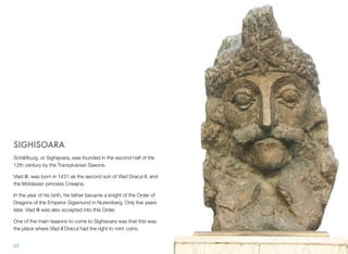 SIGHISOARA
Schäßburg, or Sighişoara, was founded in the second half of the
12th century by the Transylvanian Saxons.
Vlad III. was born in 1431 as the second son of Vlad Dracul II, and
the Moldavian princess Cneajna.
In the year of his birth, his father became a knight of the Order of
Dragons of the Emperor Sigismund in Nuremberg. Only ﬁve years
later, Vlad III was also accepted into this Order.
One of the main reasons to come to Sighisoara was that this was
the place where Vlad II Dracul had the right to mint coins.
22
 