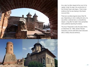 As a ruler, he often stayed at the court of his
capital. Under his reign, the construction of
the Chindia Tower was begun. There is also
evidence that he was staying in Bucharest
now and then.
There are countless legends about Vlad Te-
pes. Depending on who is telling the story, he
was either a national hero or a bloodthirsty
despot. Long after his death many pamphlets
were published reporting his deeds.
The city of Targoviste is also the place where,
on December 25, 1989, dictator Nicolae
Ceausescu and his wife Elena were executed
after a military tribunal sentence.
25
 