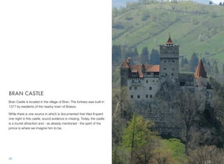 BRAN CASTLE
Bran Castle is located in the village of Bran. The fortress was built in
1377 by residents of the nearby town of Brasov.
While there is one source in which is documented that Vlad II spent
one night in this castle, sound evidence is missing. Today, the castle
is a tourist attraction and - as already mentioned - the spirit of the
prince is where we imagine him to be.
26
 