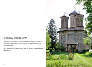 SNAGOV MONASTERY
The Snagov Monastery is located on a lake, about 40 km north of
Bucharest. Previously you could only visit the place by boat, now
there is a bridge.
Vlad Tepes may be buried here. In fact, the remains of the ruler were
never found.
28
 
