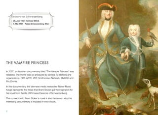 THE VAMPIRE PRINCESS
In 2007, an Austrian documentary titled "The Vampire Princess" was
released. The movie was co-produced by several TV-stations and
organizations: ORF, ARTE, ZDF, Smithsonian Network, BMUKK and
Pro Omnia.
In this documentary, the Viennese media researcher Rainer Maria
Köppl represents the thesis that Bram Stoker got the inspiration for
his novel from the life of Princess Eleonore of Schwarzenberg.
The connection to Bram Stoker's novel is also the reason why this
interesting documentary is included in this e-book.
2
Eleonore von Schwarzenberg
• 20. Juni 1682 - Schloss M!lník
• 5. Mai 1741 - Palais Schwarzenberg, Wien
 