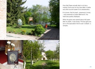 How Vlad Tepes actually died is not docu-
mented. Some say he may have fallen in battle
and other sources speak of an assassination.
It is proven, that his head - preserved in honey
- was presented to Sultan Mehmed II. The
head was publicly displayed.
When the grave was opened about 450 years
after his death, it was empty. This fact gave rea-
son to the speculation that he was "undead", a
vampire.
29
 