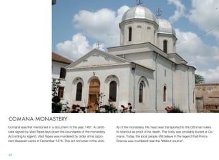 COMANA MONASTERY
Comana was ﬁrst mentioned in a document in the year 1461. A certiﬁ-
cate signed by Vlad Tepes lays down the boundaries of the monastery.
According to legend, Vlad Tepes was murdered by order of his oppo-
nent Basarab Laiota in December 1476. This act occurred in the vicin-
ity of the monastery. His head was transported to the Ottoman rulers
to Istanbul as proof of his death. The body was probably buried at Co-
mana. Today, the local people still believe in the legend that Prince
Dracula was murdered near the "Walnut source".
33
 