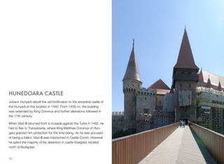HUNEDOARA CASTLE
Johann Hunyadi rebuilt the old fortiﬁcation to the ancestral castle of
the Hunyadi at this location in 1440. From 1458 on, the building
was extended by King Corvinus and further alterations followed in
the 17th century.
When Vlad III returned from a crusade against the Turks in 1462, he
had to ﬂee to Transylvania, where King Matthias Corvinus of Hun-
gary granted him protection for the time being. As he was accused
of being a traitor, Vlad III was imprisoned in Castle Corvin. However
he spent the majority of his detention in castle Visegrád, located
north of Budapest.
34
 