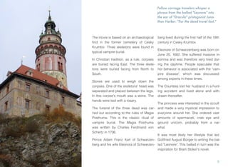 Fellow carriage travelers whisper a
phrase from the ballad "Leonore" into
the ear of "Dracula" protagonist Jona-
than Harker: "For the dead travel fast."
The movie is based on an archaeological
ﬁnd in the former cemetery of Cesky
Krumlov: Three skeletons were found in
typical vampire burial.
In Christian tradition, as a rule, corpses
are buried facing East. The three skele-
tons were buried facing from North to
South.
Stones are used to weigh down the
corpses. One of the skeletons' head was
separated and placed between the legs.
In this corpse's mouth was a stone. The
hands were tied with a rosary.
The funeral of the three dead was car-
ried out according to the rules of Magia
Posthuma. This is the classic ritual of
vampire burial. The Magia Posthuma
was written by Charles Ferdinand von
Schertz in 1706.
Prince Adam Franz Karl of Schwarzen-
berg and his wife Eleonora of Schwarzen-
berg lived during the ﬁrst half of the 18th
century in Cesky Krumlov.
Eleonore of Schwarzenberg was born on
June 20, 1682. She suffered massive in-
somnia and was therefore very tired dur-
ing the daytime. People speculate that
her behavior is associated with the "vam-
pire disease", which was discussed
among experts in these times.
The Countess lost her husband in a hunt-
ing accident and lived alone and with-
drawn thereafter.
The princess was interested in the occult
and made a very mystical impression to
everyone around her. She ordered vast
amounts of spermaceti, crab eye and
ground unicorn, probably from a nar-
whal.
It was most likely her lifestyle that led
Gottfried August Bürger to writing the bal-
lad "Leonore". This ballad in turn was the
inspiration for Bram Stoker's novel.
3
 