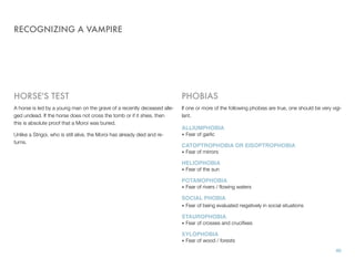RECOGNIZING A VAMPIRE
HORSE'S TEST
A horse is led by a young man on the grave of a recently deceased alle-
ged undead. If the horse does not cross the tomb or if it shies, then
this is absolute proof that a Moroi was buried.
Unlike a Strigoi, who is still alive, the Moroi has already died and re-
turns.
PHOBIAS
If one or more of the following phobias are true, one should be very vigi-
lant.
ALLIUMPHOBIA
• Fear of garlic
CATOPTROPHOBIA OR EISOPTROPHOBIA
• Fear of mirrors
HELIOPHOBIA
• Fear of the sun
POTAMOPHOBIA
• Fear of rivers / ﬂowing waters
SOCIAL PHOBIA
• Fear of being evaluated negatively in social situations
STAUROPHOBIA
• Fear of crosses and cruciﬁxes
XYLOPHOBIA
• Fear of wood / forests
40
 