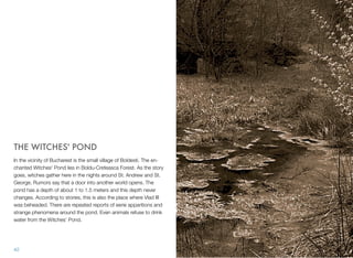 THE WITCHES' POND
In the vicinity of Bucharest is the small village of Boldesti. The en-
chanted Witches' Pond lies in Boldu-Creteasca Forest. As the story
goes, witches gather here in the nights around St. Andrew and St.
George. Rumors say that a door into another world opens. The
pond has a depth of about 1 to 1.5 meters and this depth never
changes. According to stories, this is also the place where Vlad III
was beheaded. There are repeated reports of eerie apparitions and
strange phenomena around the pond. Even animals refuse to drink
water from the Witches' Pond.
42
 