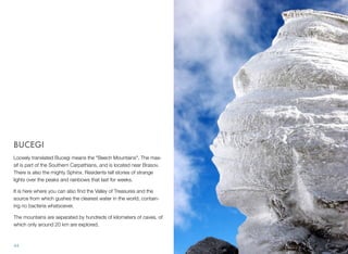 BUCEGI
Loosely translated Bucegi means the "Beech Mountains". The mas-
sif is part of the Southern Carpathians, and is located near Brasov.
There is also the mighty Sphinx. Residents tell stories of strange
lights over the peaks and rainbows that last for weeks.
It is here where you can also ﬁnd the Valley of Treasures and the
source from which gushes the clearest water in the world, contain-
ing no bacteria whatsoever.
The mountains are separated by hundreds of kilometers of caves, of
which only around 20 km are explored.
44
 