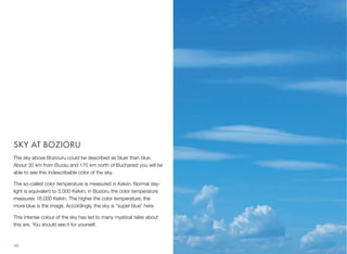 SKY AT BOZIORU
The sky above Boziouru could be described as bluer than blue.
About 30 km from Buzau and 170 km north of Bucharest you will be
able to see this indescribable color of the sky.
The so-called color temperature is measured in Kelvin. Normal day-
light is equivalent to 5,000 Kelvin; in Bozioru the color temperature
measures 16,000 Kelvin. The higher the color temperature, the
more blue is the image. Accordingly, the sky is "super blue" here.
This intense colour of the sky has led to many mystical tales about
this are. You should see it for yourself.
46
 