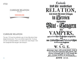 CURIEUSE RELATION
The year 1732 was the publication year of many titles about these
alleged bloodsuckers. This is one entitled (original title): “Curieuse
und sehr wunderbare Relation, von denen sich neuer Dingen in Ser-
vien erzeigenden Blut-Saugern oder Vampyrs”.
49
CURIEUSE RELATION
W.S.G.E.
WIKISOURCE.ORG
1732
 