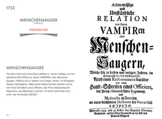 MENSCHENSAUGER
The title of this work (including subtitles) is: "Acten-mäßige und Um-
ständliche RELATION von denen VAMPIRen oder Menschen-
Saugern, Welche sich in diesem und vorigen Jahren, im Königreich
Servien herfürgethan. Nebst einen Raisonnement darüber und ei-
nen Hand-Schreiben eines Ofﬁciers, des Printz-Alexandrischen
Regiments, aus Medvedia in Servien. An einen berühmten Doc-
torem der Vniversität LEIPZIG."
50
MENSCHENSAUGER
E.W.S.G.
WIKISOURCE.ORG
1732
 